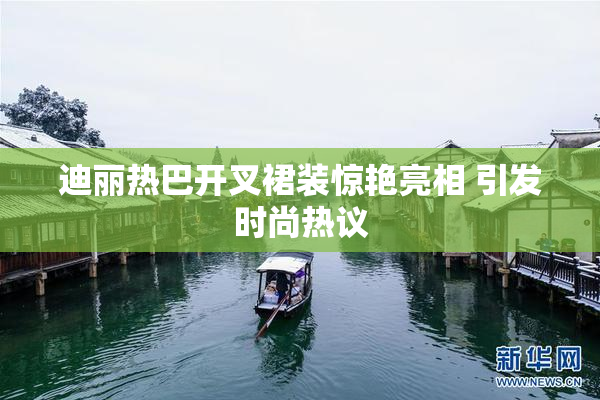 迪丽热巴开叉裙装惊艳亮相 引发时尚热议