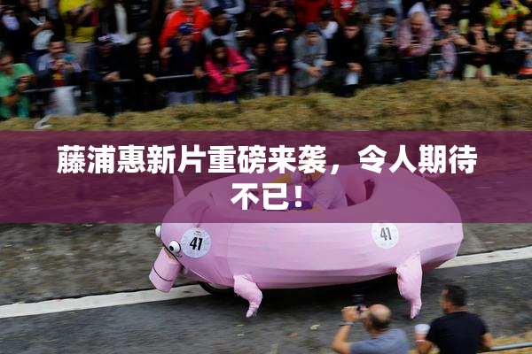 藤浦惠新片重磅来袭，令人期待不已！