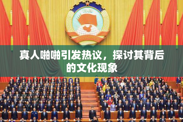 真人啪啪引发热议，探讨其背后的文化现象