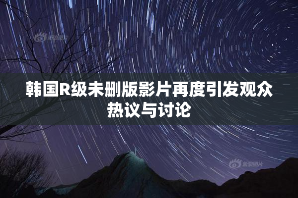 韩国R级未删版影片再度引发观众热议与讨论