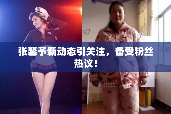 张馨予新动态引关注，备受粉丝热议！