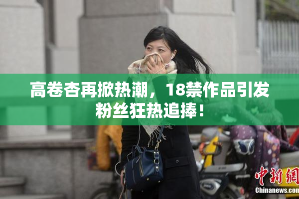 高卷杏再掀热潮，18禁作品引发粉丝狂热追捧！