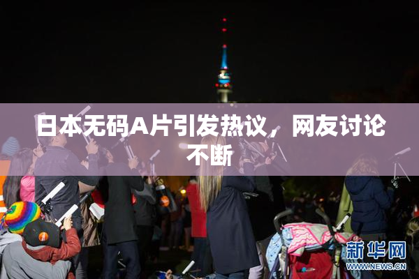 日本无码A片引发热议，网友讨论不断