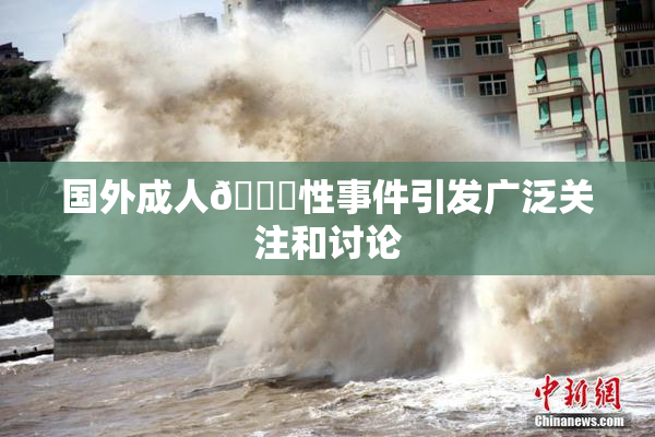 国外成人🔞性事件引发广泛关注和讨论