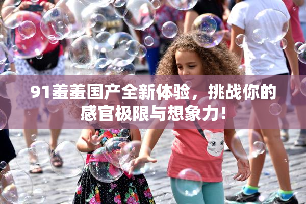 91羞羞国产全新体验，挑战你的感官极限与想象力！
