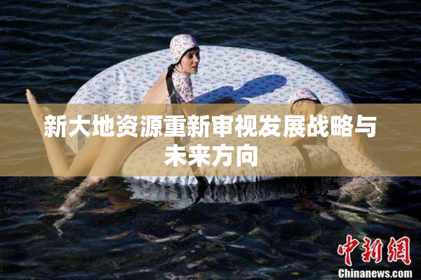新大地资源重新审视发展战略与未来方向