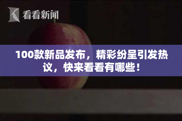100款新品发布，精彩纷呈引发热议，快来看看有哪些！