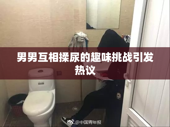 男男互相揉尿的趣味挑战引发热议