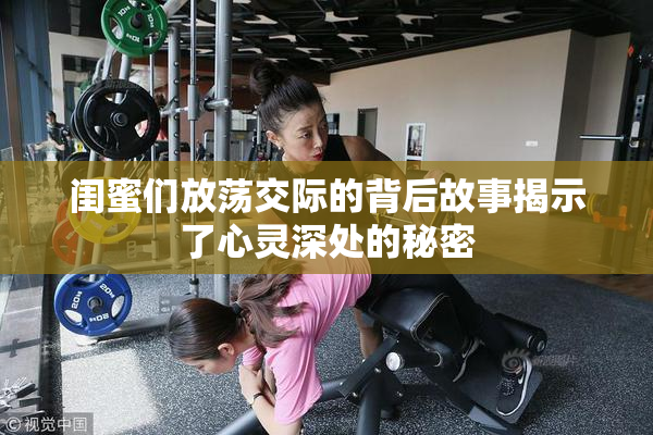 闺蜜们放荡交际的背后故事揭示了心灵深处的秘密