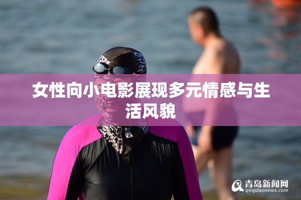 女性向小电影展现多元情感与生活风貌