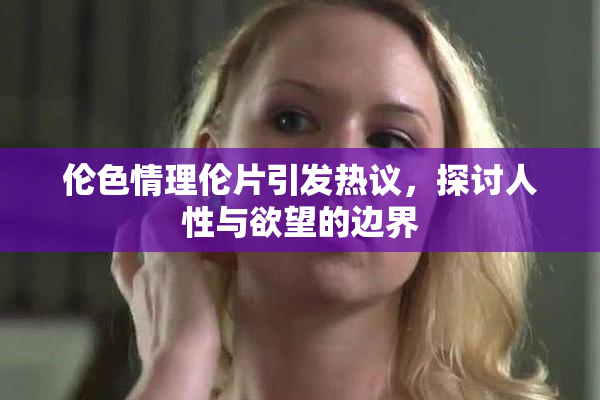 伦色情理伦片引发热议，探讨人性与欲望的边界