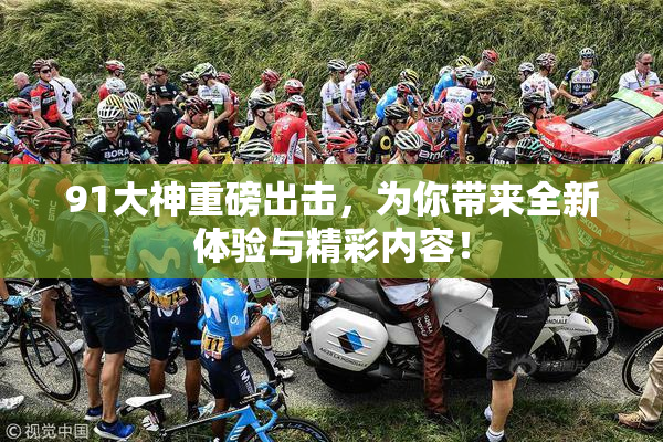 91大神重磅出击，为你带来全新体验与精彩内容！
