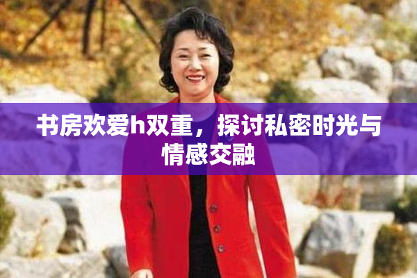书房欢爱h双重，探讨私密时光与情感交融