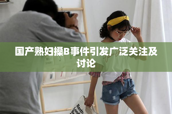 国产熟妇搡B事件引发广泛关注及讨论