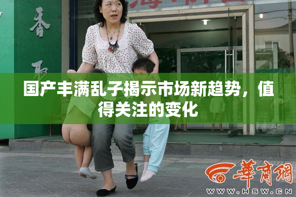 国产丰满乱子揭示市场新趋势，值得关注的变化