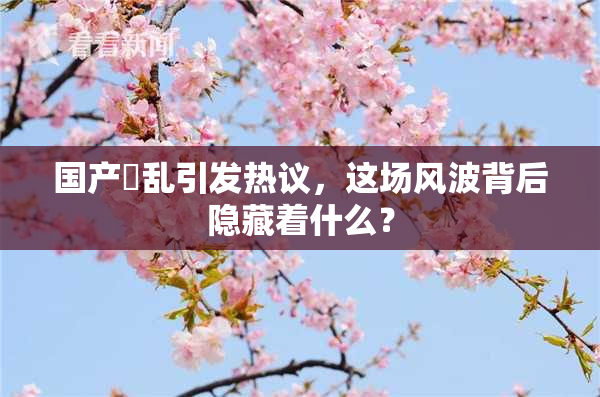 国产婬乱引发热议，这场风波背后隐藏着什么？