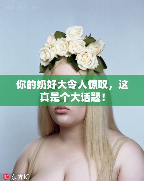 你的奶好大令人惊叹，这真是个大话题！