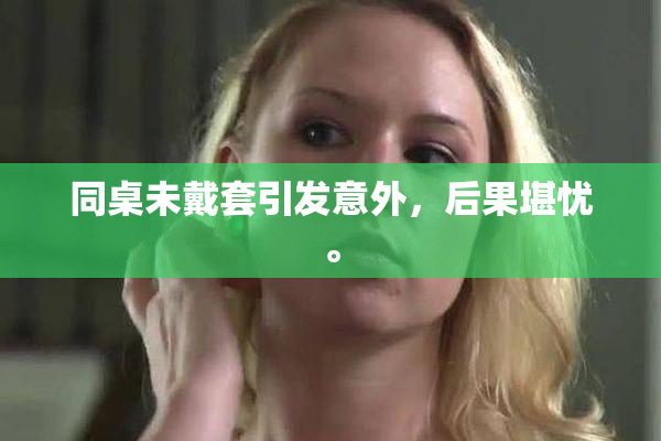 同桌未戴套引发意外，后果堪忧。