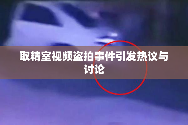 取精室视频盗拍事件引发热议与讨论