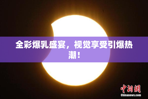 全彩爆乳盛宴，视觉享受引爆热潮！