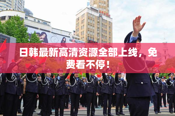 日韩最新高清资源全部上线，免费看不停！