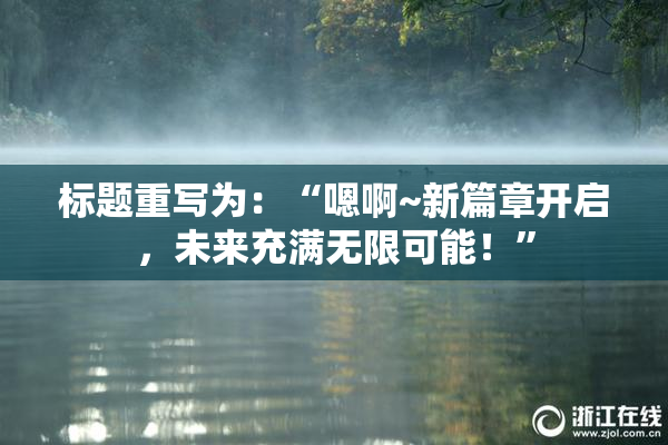 标题重写为：“嗯啊~新篇章开启，未来充满无限可能！”