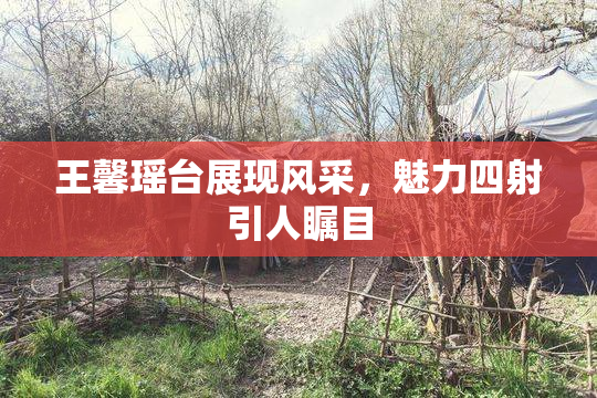 王馨瑶台展现风采，魅力四射引人瞩目