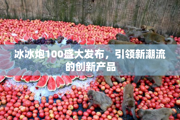 冰冰炮100盛大发布，引领新潮流的创新产品
