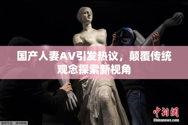 国产人妻AV引发热议，颠覆传统观念探索新视角