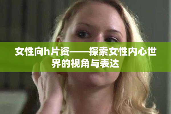 女性向h片资——探索女性内心世界的视角与表达