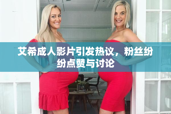 艾希成人影片引发热议，粉丝纷纷点赞与讨论