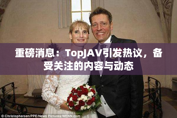 重磅消息：TopJAV引发热议，备受关注的内容与动态
