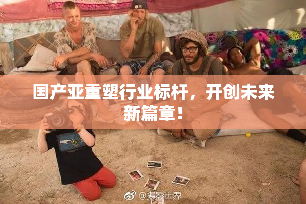 国产亚重塑行业标杆，开创未来新篇章！