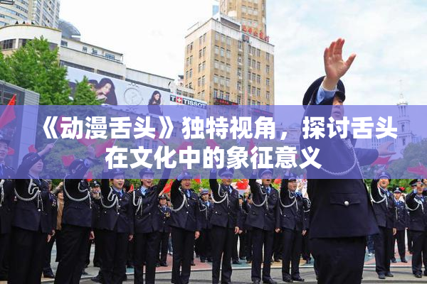 《动漫舌头》独特视角，探讨舌头在文化中的象征意义