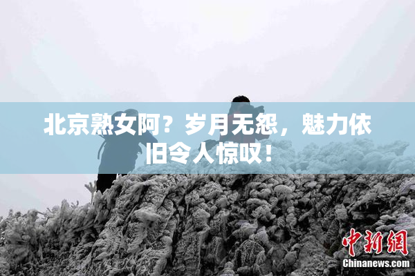 北京熟女阿？岁月无怨，魅力依旧令人惊叹！