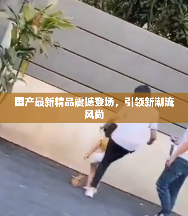国产最新精品震撼登场，引领新潮流风尚