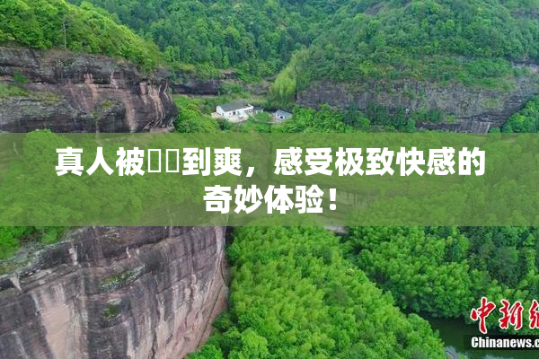 真人被❌‌到爽，感受极致快感的奇妙体验！