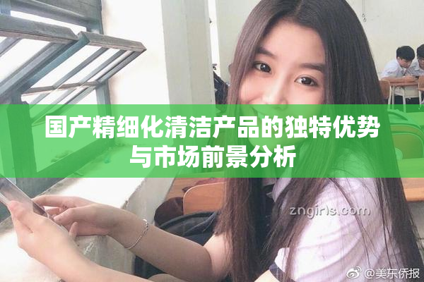 国产精细化清洁产品的独特优势与市场前景分析
