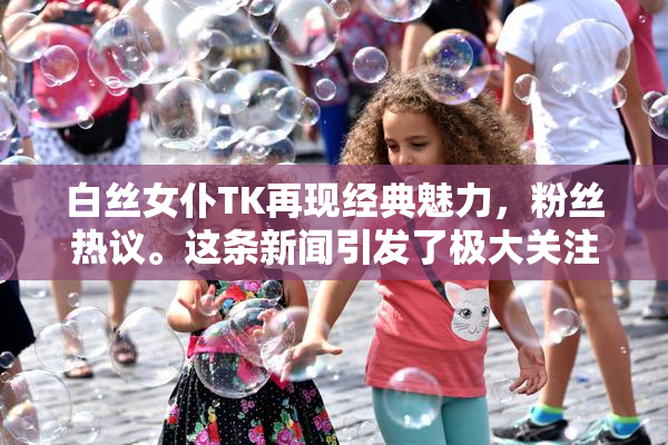 白丝女仆TK再现经典魅力，粉丝热议。这条新闻引发了极大关注。