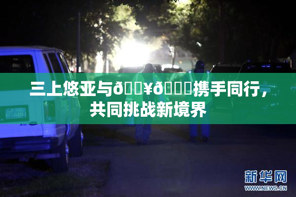 三上悠亚与🔥💋携手同行，共同挑战新境界
