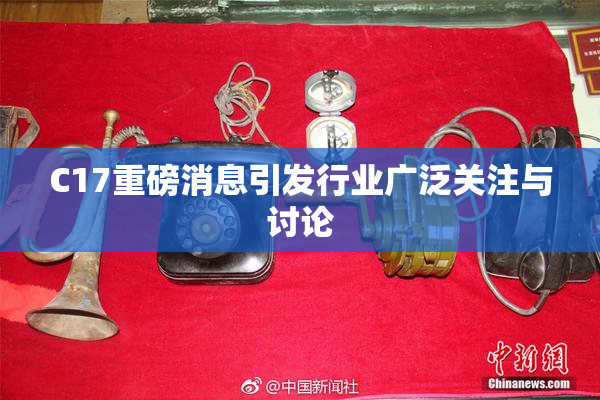 C17重磅消息引发行业广泛关注与讨论