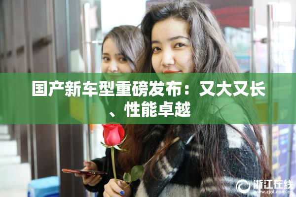 国产新车型重磅发布：又大又长、性能卓越