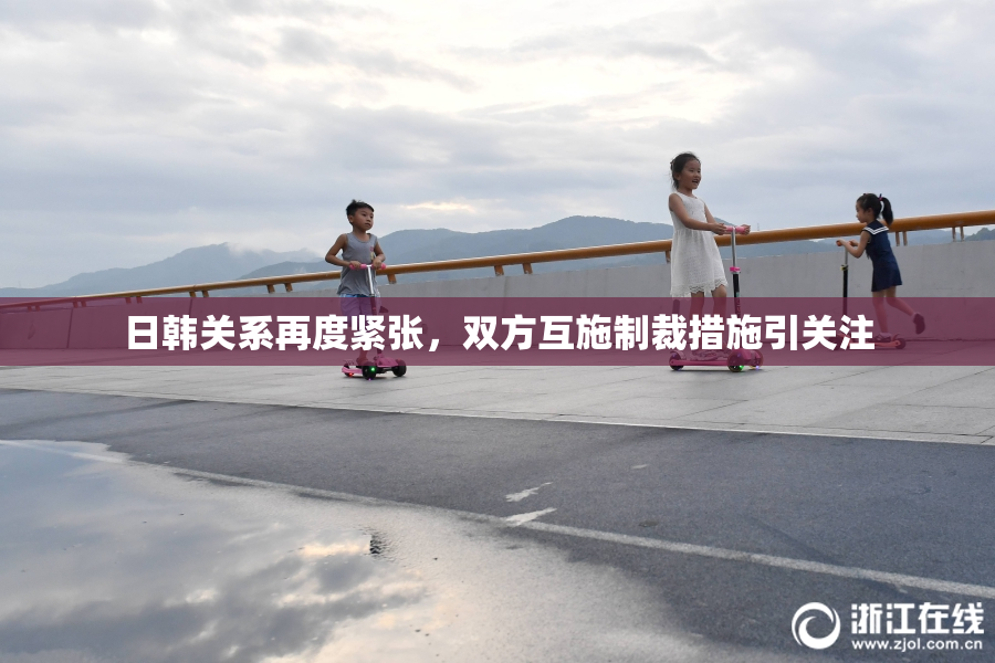日韩关系再度紧张，双方互施制裁措施引关注
