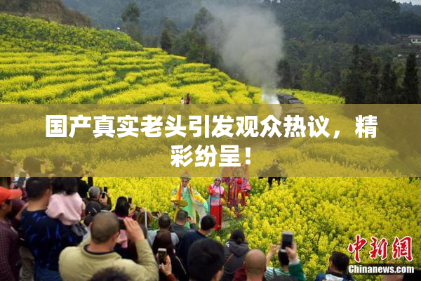 国产真实老头引发观众热议，精彩纷呈！