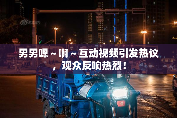 男男嗯～啊～互动视频引发热议，观众反响热烈！