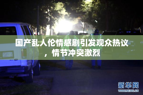 国产乱人伦情感剧引发观众热议，情节冲突激烈