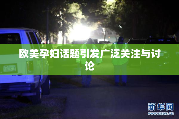欧美孕妇话题引发广泛关注与讨论