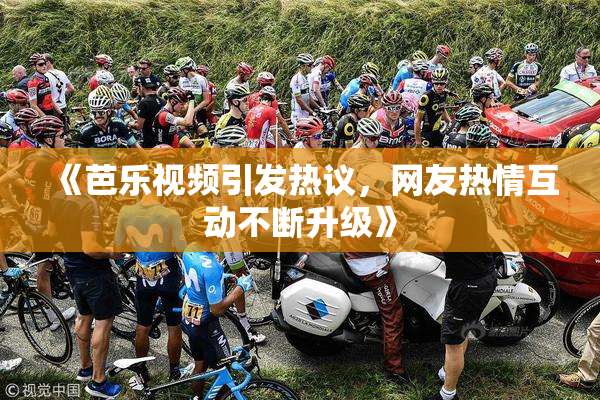 《芭乐视频引发热议，网友热情互动不断升级》
