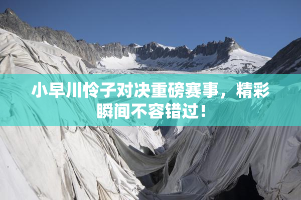 小早川怜子对决重磅赛事，精彩瞬间不容错过！