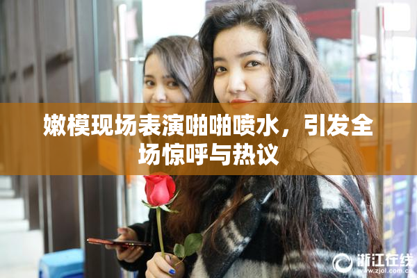 嫩模现场表演啪啪喷水，引发全场惊呼与热议